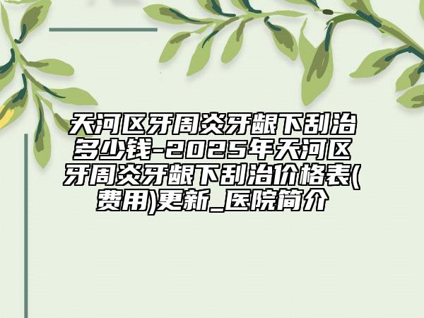 天河区牙周炎牙龈下刮治多少钱-2025年天河区牙周炎牙龈下刮治价格表(费用)更新_医院简介