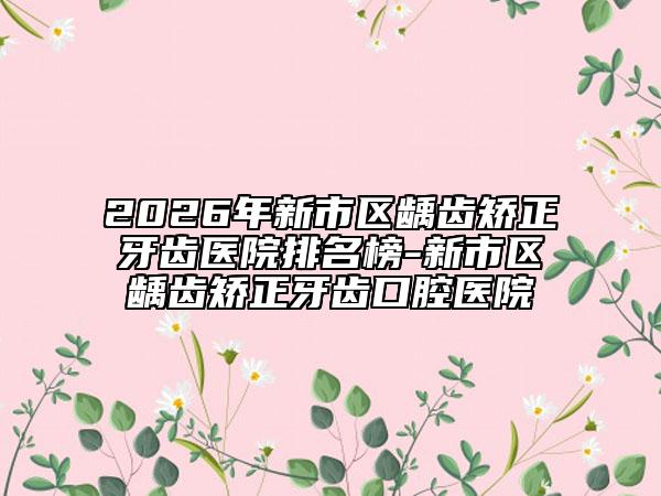 2026年新市区龋齿矫正牙齿医院排名榜-新市区龋齿矫正牙齿口腔医院