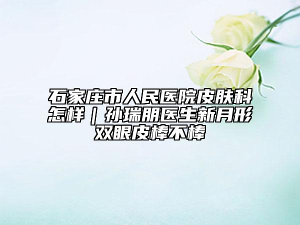 石家庄市人民医院皮肤科怎样｜孙瑞朋医生新月形双眼皮棒不棒