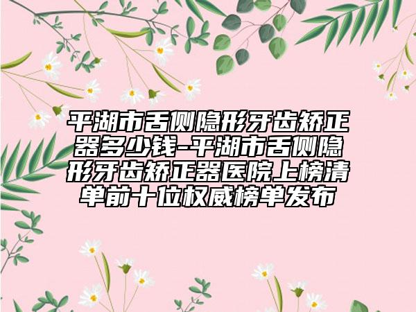 平湖市舌侧隐形牙齿矫正器多少钱-平湖市舌侧隐形牙齿矫正器医院上榜清单前十位权威榜单发布
