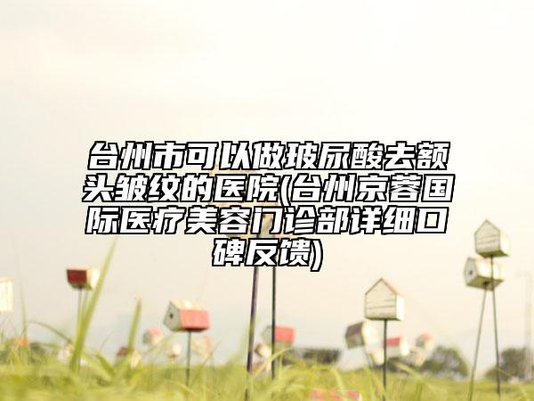台州市可以做玻尿酸去额头皱纹的医院(台州京蓉国际医疗美容门诊部详细口碑反馈)