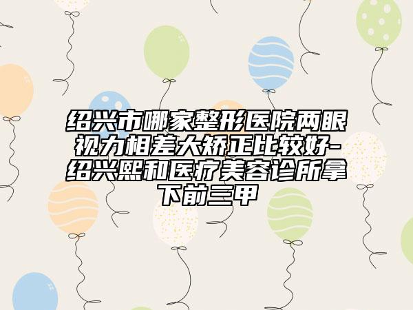 绍兴市哪家整形医院两眼视力相差大矫正比较好-绍兴熙和医疗美容诊所拿下前三甲