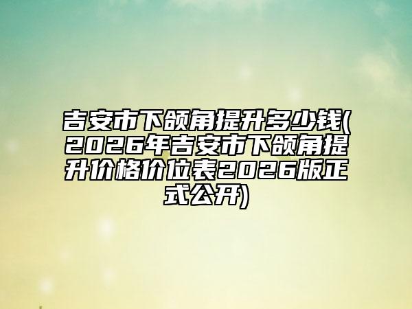 吉安市下颌角提升多少钱(2026年吉安市下颌角提升价格价位表2026版正式公开)