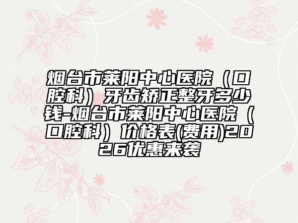 烟台市莱阳中心医院（口腔科）牙齿矫正整牙多少钱-烟台市莱阳中心医院（口腔科）价格表(费用)2026优惠来袭