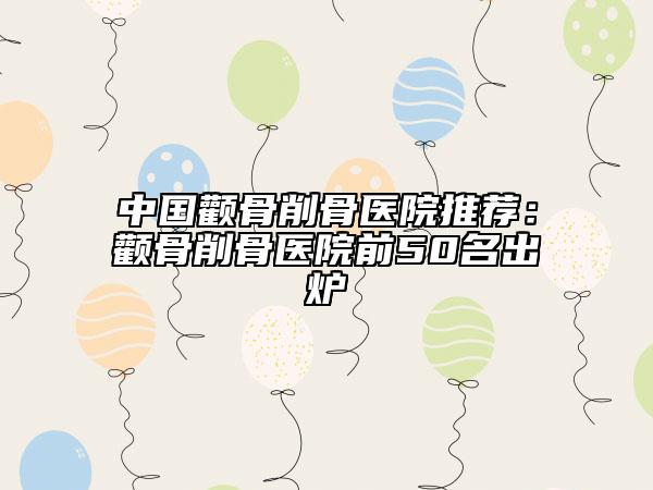 中国颧骨削骨医院推荐：颧骨削骨医院前50名出炉