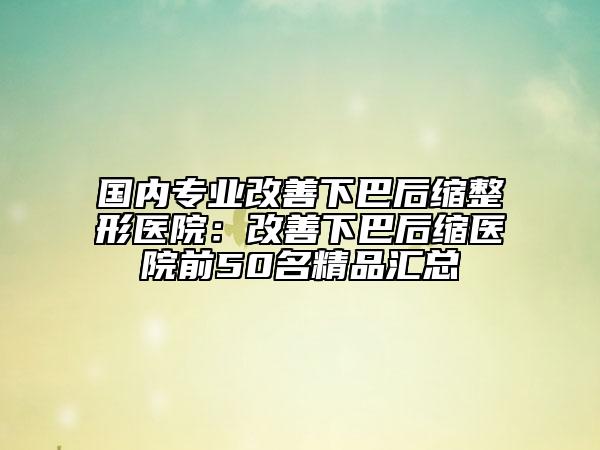 国内专业改善下巴后缩整形医院：改善下巴后缩医院前50名精品汇总