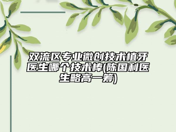 双流区专业微创技术植牙医生哪个技术棒(陈国利医生略高一筹)