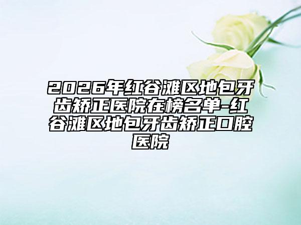 2026年红谷滩区地包牙齿矫正医院在榜名单-红谷滩区地包牙齿矫正口腔医院
