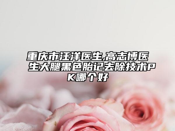 重庆市汪洋医生,高志博医生大腿黑色胎记去除技术PK哪个好