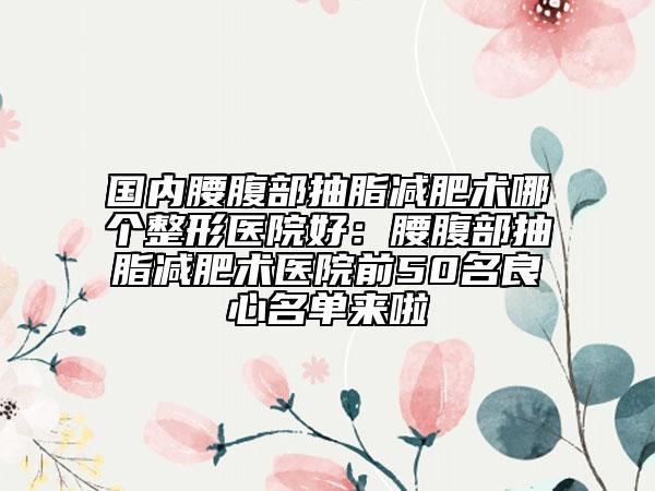 国内腰腹部抽脂减肥术哪个整形医院好:腰腹部抽脂减肥术医院前50名良心名单来啦