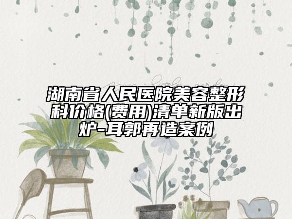 湖南省人民医院美容整形科价格(费用)清单新版出炉-耳郭再造案例