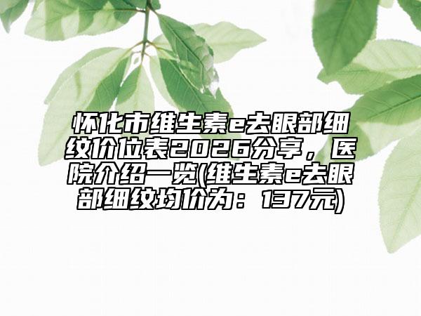 怀化市维生素e去眼部细纹价位表2026分享，医院介绍一览(维生素e去眼部细纹均价为：137元)