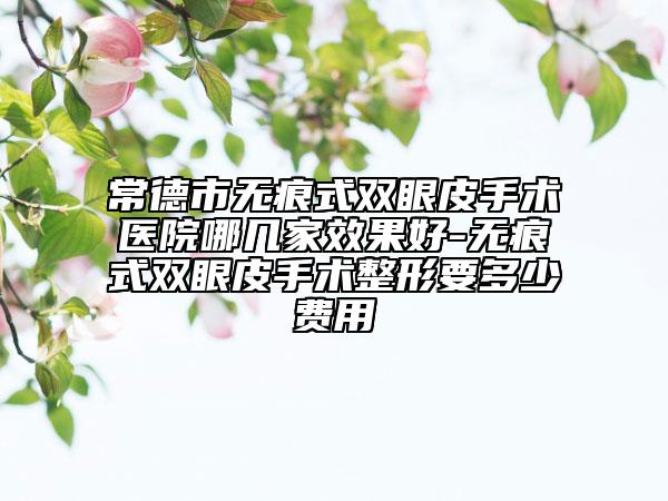 常德市无痕式双眼皮手术医院哪几家效果好-无痕式双眼皮手术整形要多少费用