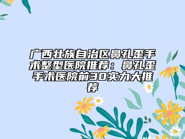 广西壮族自治区鼻孔歪手术整型医院推荐：鼻孔歪手术医院前30实力大推荐