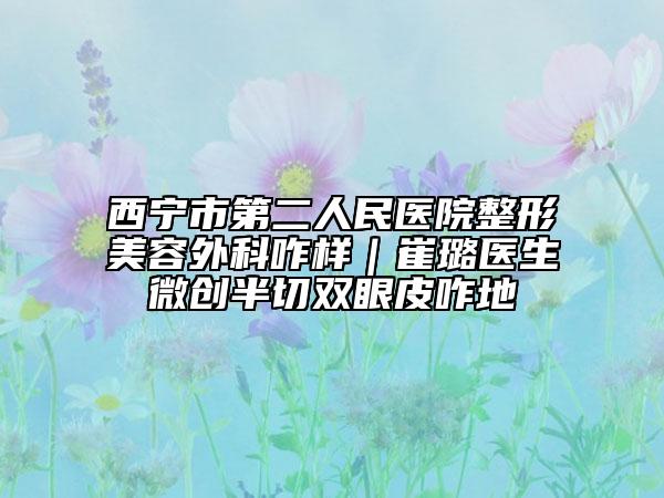 西宁市第二人民医院整形美容外科咋样｜崔璐医生微创半切双眼皮咋地