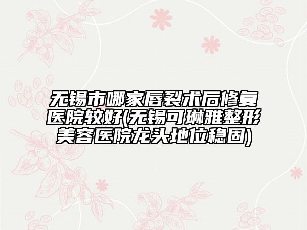 无锡市哪家唇裂术后修复医院较好(无锡可琳雅整形美容医院龙头地位稳固)