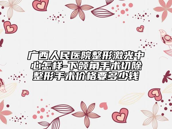 广西人民医院整形激光中心怎样-下颌角手术切除整形手术价格要多少钱