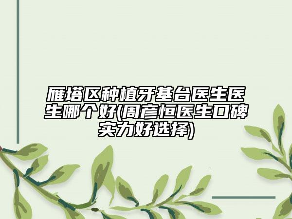 雁塔区种植牙基台医生医生哪个好(周彦恒医生口碑实力好选择)