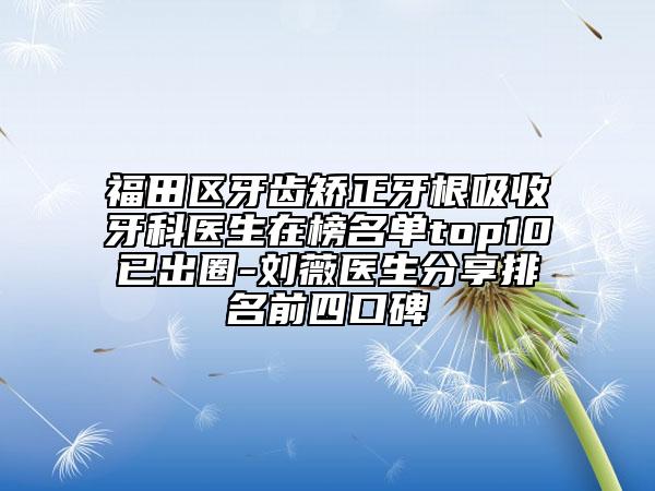 福田区牙齿矫正牙根吸收牙科医生在榜名单top10已出圈-刘薇医生分享排名前四口碑