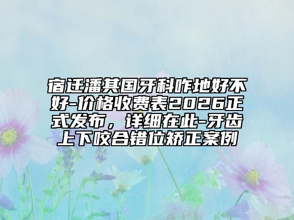 宿迁潘其国牙科咋地好不好-价格收费表2026正式发布，详细在此-牙齿上下咬合错位矫正案例
