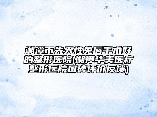 湘潭市先天性兔唇手术好的整形医院(湘潭华美医疗整形医院口碑评价反馈)