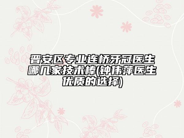 晋安区专业连桥牙冠医生哪几家技术棒(钟伟萍医生优质的选择)