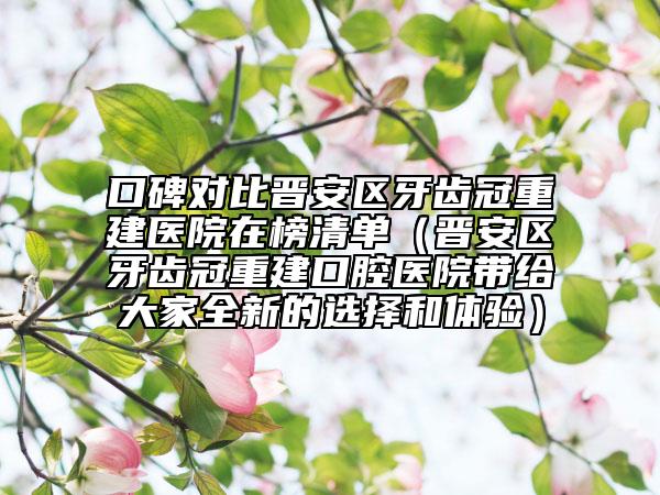 口碑对比晋安区牙齿冠重建医院在榜清单（晋安区牙齿冠重建口腔医院带给大家全新的选择和体验）