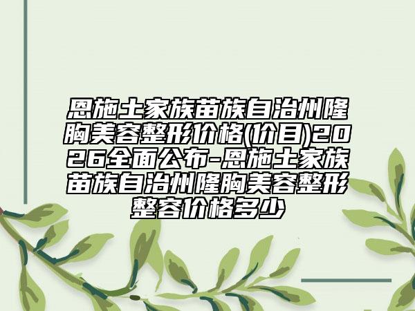 恩施土家族苗族自治州隆胸美容整形价格(价目)2026全面公布-恩施土家族苗族自治州隆胸美容整形整容价格多少