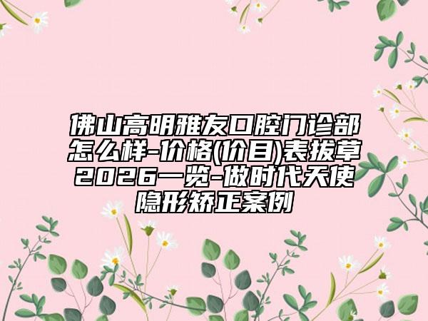 佛山高明雅友口腔门诊部怎么样-价格(价目)表拔草2026一览-做时代天使隐形矫正案例