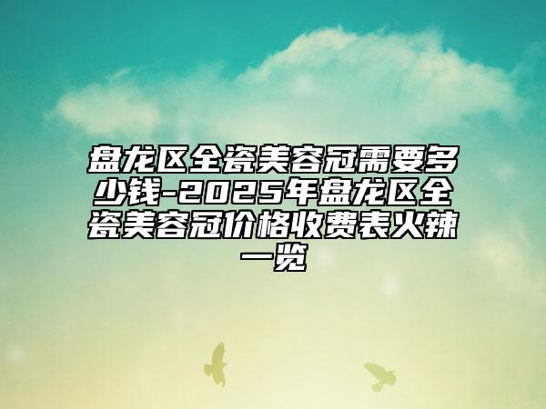 盘龙区全瓷美容冠需要多少钱-2025年盘龙区全瓷美容冠价格收费表火辣一览