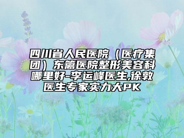 四川省人民医院(医疗集团)东篱医院整形美容科哪里好-李运峰医生,徐敦医生专家实力大PK