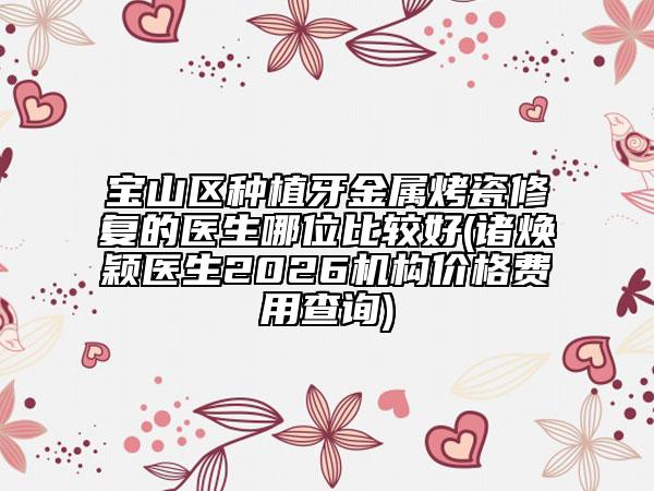 宝山区种植牙金属烤瓷修复的医生哪位比较好(诸焕颖医生2026机构价格费用查询)