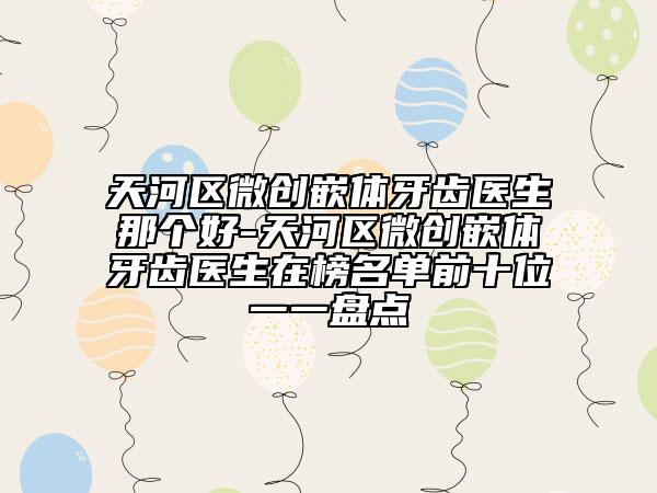 天河区微创嵌体牙齿医生那个好-天河区微创嵌体牙齿医生在榜名单前十位一一盘点