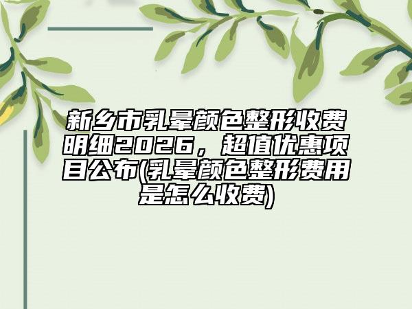 新乡市乳晕颜色整形收费明细2026，超值优惠项目公布(乳晕颜色整形费用是怎么收费)