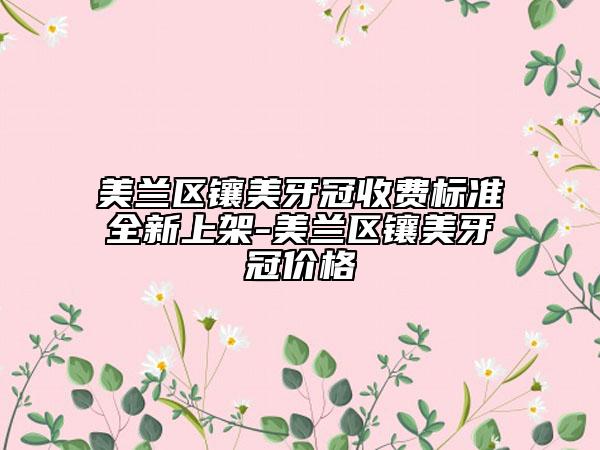 美兰区镶美牙冠收费标准全新上架-美兰区镶美牙冠价格