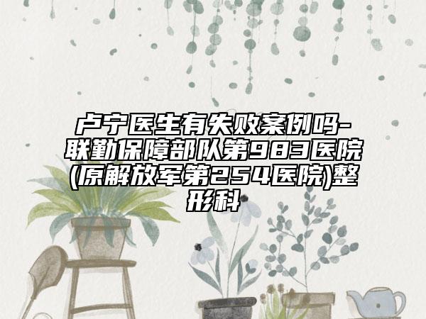 卢宁医生有失败案例吗-联勤保障部队第983医院(原解放军第254医院)整形科