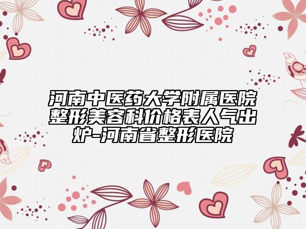 河南中医药大学附属医院整形美容科价格表人气出炉-河南省整形医院