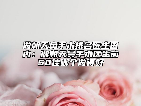 做朝天鼻手术排名医生国内：做朝天鼻手术医生前50佳哪个做得好