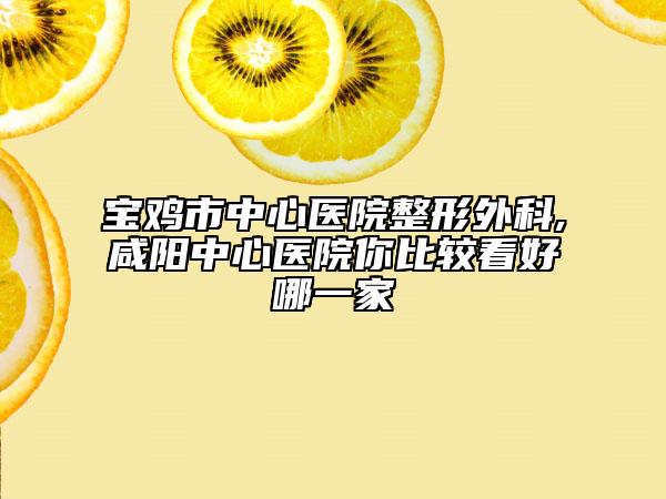 宝鸡市中心医院整形外科,咸阳中心医院你比较看好哪一家