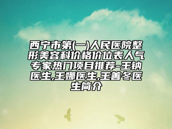 西宁市第(一)人民医院整形美容科价格价位表人气专家热门项目推荐-王钠医生,王娜医生,王善冬医生简介