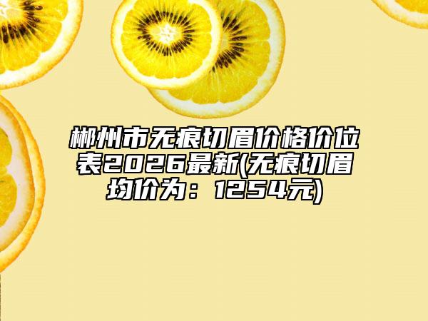 郴州市无痕切眉价格价位表2026最新(无痕切眉均价为：1254元)