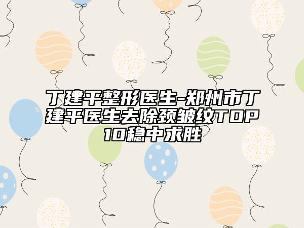 丁建平整形医生-郑州市丁建平医生去除颈皱纹TOP10稳中求胜
