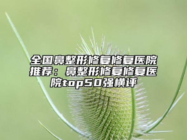 全国鼻整形修复修复医院推荐：鼻整形修复修复医院top50强横评