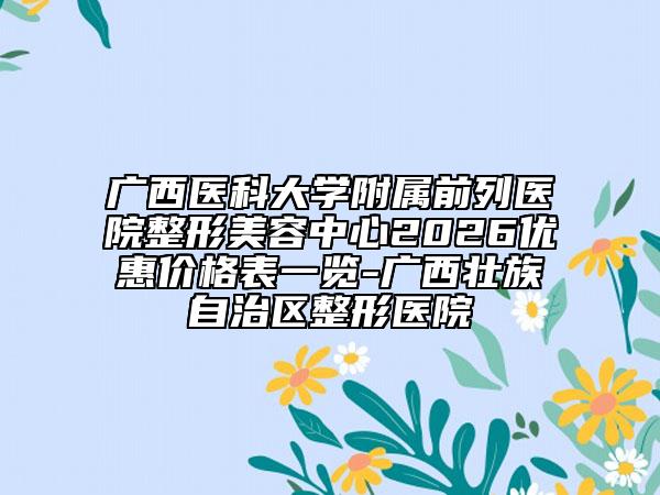 广西医科大学附属前列医院整形美容中心2026优惠价格表一览-广西壮族自治区整形医院
