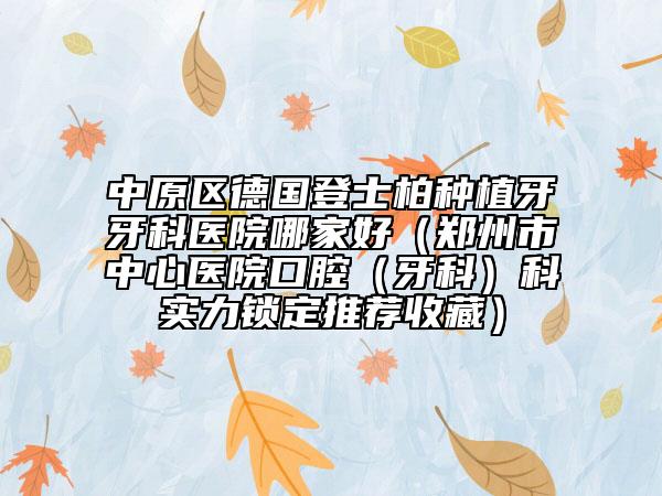 中原区德国登士柏种植牙牙科医院哪家好（郑州市中心医院口腔（牙科）科实力锁定推荐收藏）