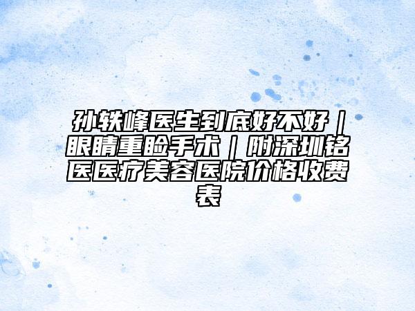 孙轶峰医生到底好不好｜眼睛重睑手术｜附深圳铭医医疗美容医院价格收费表