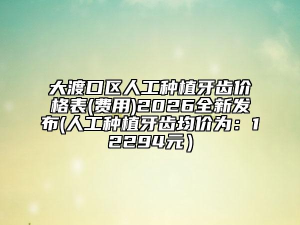 大渡口区人工种植牙齿价格表(费用)2026全新发布(人工种植牙齿均价为：12294元）