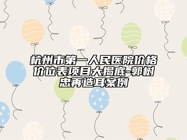 杭州市第一人民医院价格价位表项目大揭底-郭树忠再造耳案例