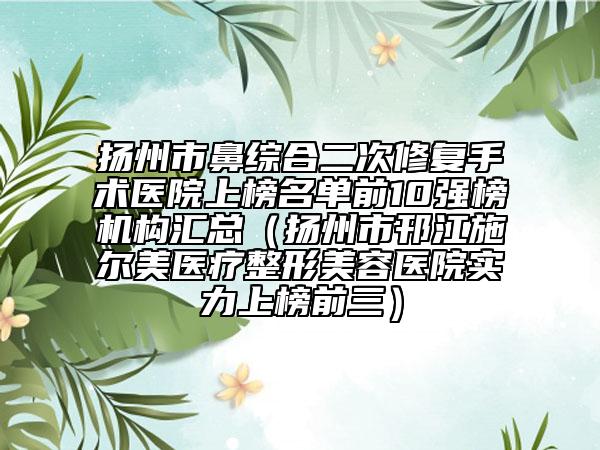 扬州市鼻综合二次修复手术医院上榜名单前10强榜机构汇总（扬州市邗江施尔美医疗整形美容医院实力上榜前三）