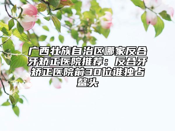 广西壮族自治区哪家反合牙矫正医院推荐：反合牙矫正医院前30位谁独占鳌头